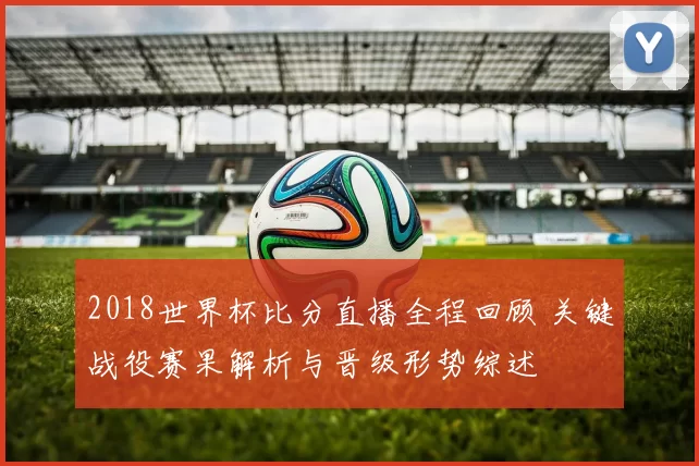 2018世界杯比分直播全程回顾 关键战役赛果解析与晋级形势综述