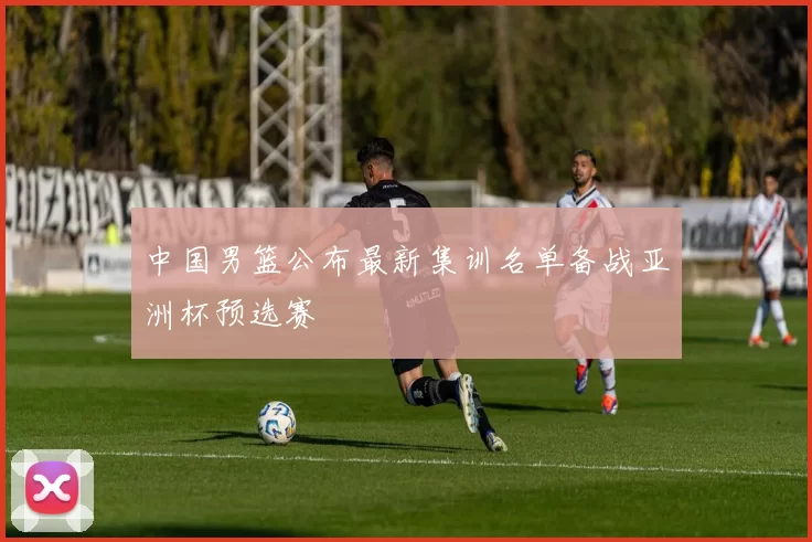 中国男篮公布最新集训名单备战亚洲杯预选赛