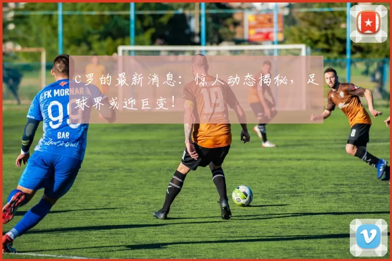 c罗的最新消息：惊人动态揭秘，足球界或迎巨变！