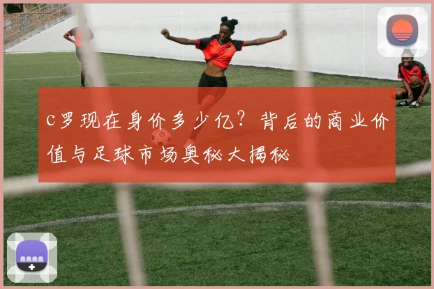 c罗现在身价多少亿？背后的商业价值与足球市场奥秘大揭秘