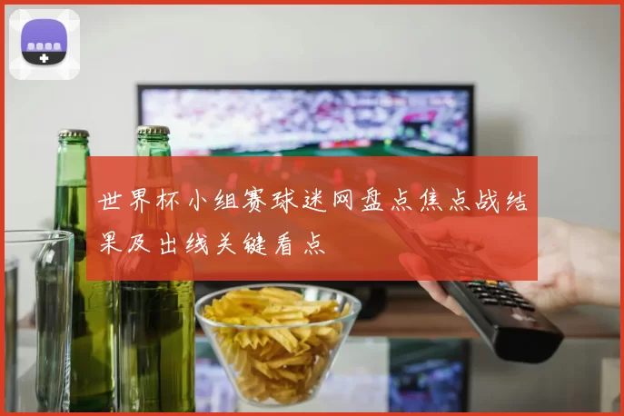 世界杯小组赛球迷网盘点焦点战结果及出线关键看点